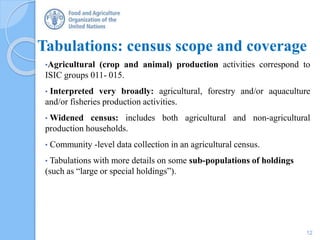 Tabulations: census scope and coverage
•Agricultural (crop and animal) production activities correspond to
ISIC groups 011- 015.
• Interpreted very broadly: agricultural, forestry and/or aquaculture
and/or fisheries production activities.
• Widened census: includes both agricultural and non-agricultural
production households.
• Community -level data collection in an agricultural census.
• Tabulations with more details on some sub-populations of holdings
(such as “large or special holdings”).
12
 