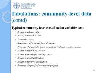 Tabulations: community-level data
(contd)
Typical community-level classification variables are:
• Access to urban centre
• Risk of natural disasters
• Economic status
• Occurrence of seasonal food shortages
• Presence of a periodic or permanent agricultural produce market
• Access to veterinary services
• Access to farm input trading centre
• Access to credit institutions
• Access to farmers’association
• Presence of specific development projects.
14
 