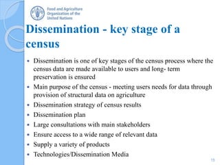 Dissemination - key stage of a
census
 Dissemination is one of key stages of the census process where the
census data are made available to users and long- term
preservation is ensured
 Main purpose of the census - meeting users needs for data through
provision of structural data on agriculture
 Dissemination strategy of census results
 Dissemination plan
 Large consultations with main stakeholders
 Ensure access to a wide range of relevant data
 Supply a variety of products
 Technologies/Dissemination Media
15
 
