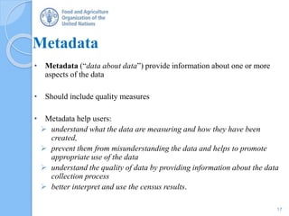 Metadata
• Metadata (“data about data”) provide information about one or more
aspects of the data
• Should include quality measures
• Metadata help users:
 understand what the data are measuring and how they have been
created,
 prevent them from misunderstanding the data and helps to promote
appropriate use of the data
 understand the quality of data by providing information about the data
collection process
 better interpret and use the census results.
17
 
