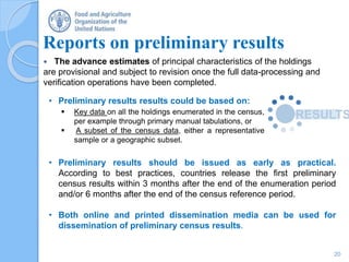 Reports on preliminary results
 The advance estimates of principal characteristics of the holdings
are provisional and subject to revision once the full data-processing and
verification operations have been completed.
20
• Preliminary results results could be based on:
 Key data on all the holdings enumerated in the census,
per example through primary manual tabulations, or
 A subset of the census data, either a representative
sample or a geographic subset.
• Preliminary results should be issued as early as practical.
According to best practices, countries release the first preliminary
census results within 3 months after the end of the enumeration period
and/or 6 months after the end of the census reference period.
• Both online and printed dissemination media can be used for
dissemination of preliminary census results.
 