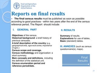 Reports on final results
 The final census results must be published as soon as possible:
according to good practices - within two years after the end of the census
reference period. The Report should include:
21
I. GENERAL PART
Objectives of the census.
Historical background: a brief history of
previous censuses.
A brief description of the country (e.g.
geographical area, agro-ecol zones; importance
of agric.)
Census scope and coverage.
Census methodology and organization: a
short summary.
Main concepts and definitions, including
the definition of the statistical unit.
Census enumeration period and
reference period/date.
II. RESULTS
Summary of results.
Explanations for use of tables.
Basic (standard) tables.
III. ANNEXES (such as census
questionnaire(s), maps).
 