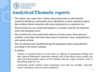 Analytical/Thematic reports
• The reports may range from volumes presenting extensive and detailed
statistical tabulations, particularly cross-tabulations, to more analytical reports
that combine tabular materials with some interpretative or analytical text.
• Must be based on user needs and respond to a country's specific development
needs and emerging issues.
• May include time series and trends analyses of main census items and may
combine census data with other data sources to provide a more comprehensive
and current outlook.
• Must be planned and scheduled during the preparatory phase and published
according to the release calendar.
• Examples:
o Volumes of regional analysis on such topics as: typology of agricultural holdings and
their regional distribution; production methods used in agricultural sector; gender and
other socio-demographic aspects of the holdings; land use, crops, livestock, work on
the holding, input use, etc.
o Community profile analysis (when community level data are available, especially
when a community survey has been conducted).
23
 