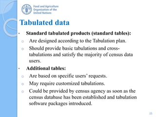 Tabulated data
• Standard tabulated products (standard tables):
o Are designed according to the Tabulation plan.
o Should provide basic tabulations and cross-
tabulations and satisfy the majority of census data
users.
• Additional tables:
o Are based on specific users’ requests.
o May require customized tabulations.
o Could be provided by census agency as soon as the
census database has been established and tabulation
software packages introduced.
25
 
