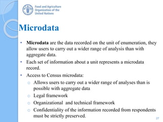 Microdata
• Microdata are the data recorded on the unit of enumeration, they
allow users to carry out a wider range of analysis than with
aggregate data.
• Each set of information about a unit represents a microdata
record.
• Access to Census microdata:
o Allows users to carry out a wider range of analyses than is
possible with aggregate data
o Legal framework
o Organizational and technical framework
o Confidentiality of the information recorded from respondents
must be strictly preserved. 27
 