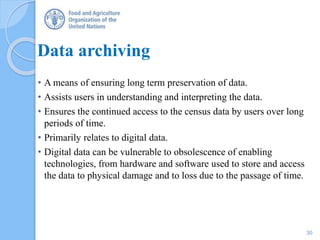 Data archiving
• A means of ensuring long term preservation of data.
• Assists users in understanding and interpreting the data.
• Ensures the continued access to the census data by users over long
periods of time.
• Primarily relates to digital data.
• Digital data can be vulnerable to obsolescence of enabling
technologies, from hardware and software used to store and access
the data to physical damage and to loss due to the passage of time.
30
 
