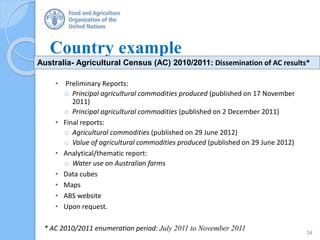 Country example
• Preliminary Reports:
o Principal agricultural commodities produced (published on 17 November
2011)
o Principal agricultural commodities (published on 2 December 2011)
• Final reports:
o Agricultural commodities (published on 29 June 2012)
o Value of agricultural commodities produced (published on 29 June 2012)
• Analytical/thematic report:
o Water use on Australian farms
• Data cubes
• Maps
• ABS website
• Upon request.
* AC 2010/2011 enumeration period: July 2011 to November 2011
Australia- Agricultural Census (AC) 2010/2011: Dissemination of AC results*
34
 