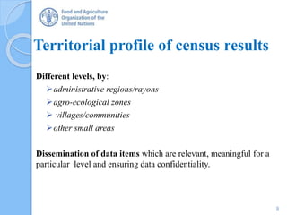 Territorial profile of census results
Different levels, by:
administrative regions/rayons
agro-ecological zones
 villages/communities
other small areas
Dissemination of data items which are relevant, meaningful for a
particular level and ensuring data confidentiality.
9
 