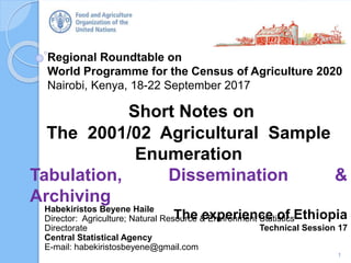 Regional Roundtable on
World Programme for the Census of Agriculture 2020
Nairobi, Kenya, 18-22 September 2017
Short Notes on
The 2001/02 Agricultural Sample
Enumeration
Tabulation, Dissemination &
Archiving
The experience of Ethiopia
Technical Session 17
1
Habekiristos Beyene Haile
Director: Agriculture; Natural Resource & Environment Statistics
Directorate
Central Statistical Agency
E-mail: habekiristosbeyene@gmail.com
 