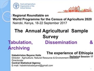 Regional Roundtable on
World Programme for the Census of Agriculture 2020
Nairobi, Kenya, 18-22 September 2017
The Annual Agricultural Sample
Survey
Tabulation, Dissemination &
Archiving
The experience of Ethiopia
Technical Session 17
1
Habekiristos Beyene Haile
Director: Agriculture; Natural Resource & Environment Statistics
Directorate
Central Statistical Agency
E-mail: habekiristosbeyene@gmail.com
 