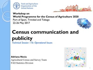 Workshop on
World Programme for the Census of Agriculture 2020
Port of Spain, Trinidad and Tobago
22-26 May 2017
Adriana Neciu
Agricultural Census and Survey Team
FAO Statistics Division
Census communication and
publicity
Technical Session 17b: Operational Issues
1
 