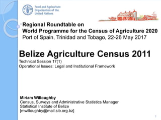 Regional Roundtable on
World Programme for the Census of Agriculture 2020
Port of Spain, Trinidad and Tobago, 22-26 May 2017
Belize Agriculture Census 2011
Technical Session 17(1)
Operational Issues: Legal and Institutional Framework
1
Miriam Willoughby
Census, Surveys and Administrative Statistics Manager
Statistical Institute of Belize
[mwilloughby@mail.sib.org.bz]
 