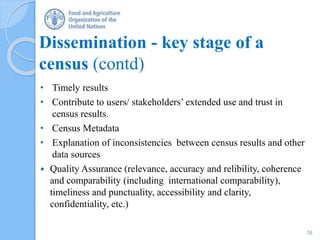Dissemination - key stage of a
census (contd)
• Timely results
• Contribute to users/ stakeholders’ extended use and trust in
census results.
• Census Metadata
• Explanation of inconsistencies between census results and other
data sources
 Quality Assurance (relevance, accuracy and relibility, coherence
and comparability (including international comparability),
timeliness and punctuality, accessibility and clarity,
confidentiality, etc.)
16
 