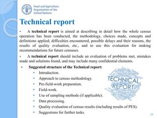 Technical report
 A technical report is aimed at describing in detail how the whole census
operation has been conducted, the methodology, choices made, concepts and
definitions applied, difficulties encountered, possible delays and their reasons, the
results of quality evaluation, etc., and to use this evaluation for making
recommendations for future censuses.
 A technical report should include an evaluation of problems met, mistakes
made and solutions found, and may include many confidential elements.
 Suggested structure of the Technical report:
 Introduction.
 Approach to census methodology.
 Pre-field-work preparation.
 Field-work.
 Use of sampling methods (if applicable).
 Data processing.
 Quality evaluation of census results (including results of PES).
 Suggestions for further tasks. 24
 