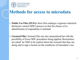 Methods for access to microdata
1. Public Use Files (PUFs): these files undergo a rigorous statistical
disclosure control (SDC) process so that the chance of re-
identification of respondents is minimal.
2. Licensed Files: licensed files are also anonymised but with the
possibility of fewer SDC procedures being applied. Researchers
are asked by NSO to be explicit about the research that they are
doing and to sign a license on the conditions of microdata’s use.
28
 