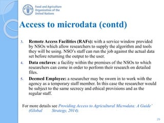 Access to microdata (contd)
3. Remote Access Facilities (RAFs): with a service window provided
by NSOs which allow researchers to supply the algorithm and tools
they will be using. NSO’s staff can run the job against the actual data
set before returning the output to the user.
4. Data enclaves: a facility within the premises of the NSOs to which
researchers can come in order to perform their research on detailed
files.
5. Deemed Employee: a researcher may be sworn in to work with the
agency as a temporary staff member. In this case the researcher would
be subject to the same secrecy and ethical provisions and as the
regular staff.
For more details see Providing Access to Agricultural Microdata: A Guide’
(Global Strategy, 2014).
29
 