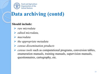 Data archiving (contd)
Should include:
 raw microdata
 edited microdata,
 macrodata
 the appropriate metadata
 census dissemination products
 census tools such as computational programs, conversion tables,
enumeration manuals, training manuals, supervision manuals,
questionnaires, cartography, etc.
31
 