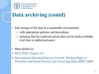 Data archiving (contd)
• Safe storage of the data in a sustainable environment:
 with appropriate policies and procedures
 ensuring that the archived census data can be made available
over time to authorised users.
• More details in:
 WCA 2020, Chapter 10
 International Household Survey Network. Working Paper 3:
Principles and Good Practices for Preserving Data (IHSN 2009).
32
 