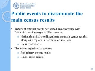 Public events to disseminate the
main census results
• Important national events performed in accordance with
Dissemination Strategy and Plan, such as:
o National seminars to disseminate the main census results
along with regional dissemination seminars
o Press conferences.
• The events organized to present:
o Preliminary census results
o Final census results.
33
 