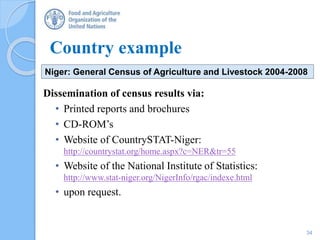 Country example
Dissemination of census results via:
• Printed reports and brochures
• CD-ROM’s
• Website of CountrySTAT-Niger:
http://countrystat.org/home.aspx?c=NER&tr=55
• Website of the National Institute of Statistics:
http://www.stat-niger.org/NigerInfo/rgac/indexe.html
• upon request.
Niger: General Census of Agriculture and Livestock 2004-2008
34
 