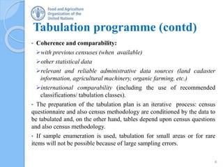 • Coherence and comparability:
with previous censuses (when available)
other statistical data
relevant and reliable administrative data sources (land cadaster
information, agricultural machinery, organic farming, etc.)
international comparability (including the use of recommended
classifications/ tabulation classes).
• The preparation of the tabulation plan is an iterative process: census
questionnaire and also census methodology are conditioned by the data to
be tabulated and, on the other hand, tables depend upon census questions
and also census methodology.
• If sample enumeration is used, tabulation for small areas or for rare
items will not be possible because of large sampling errors.
Tabulation programme (contd)
4
 