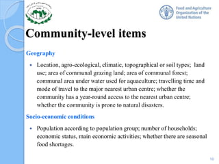 Community-level items
Geography
 Location, agro-ecological, climatic, topographical or soil types; land
use; area of communal grazing land; area of communal forest;
communal area under water used for aquaculture; travelling time and
mode of travel to the major nearest urban centre; whether the
community has a year-round access to the nearest urban centre;
whether the community is prone to natural disasters.
Socio-economic conditions
 Population according to population group; number of households;
economic status, main economic activities; whether there are seasonal
food shortages.
10
 