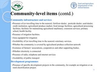 Community-level items (contd.)
Community infrastructure and services
Presence of (or travelling time to the nearest): fertilizer dealer; pesticide dealer; seed dealer;
credit institution; agricultural produce market; food storage facilities; agricultural processing
facilities; facilities for maintaining agricultural machinery; extension services; primary
school, health facility
Presence of irrigation facilities.
Area equipped for irrigation
Availability of (or travelling time to the nearest) veterinary services.
Whether the community is covered by agricultural produce collection network
Existence of farmers’ associations, cooperatives and other supporting bodies.
Whether electricity is connected.
Presence of radio, telephone and internet services
Availability of public transport
Development programmes
Presence of specific development projects in the community, for example an irrigation or an
rural electrification project.
11
 