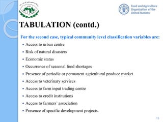 TABULATION (contd.)
For the second case, typical community level classification variables are:
 Access to urban centre
 Risk of natural disasters
 Economic status
 Occurrence of seasonal food shortages
 Presence of periodic or permanent agricultural produce market
 Access to veterinary services
 Access to farm input trading centre
 Access to credit institutions
 Access to farmers’ association
 Presence of specific development projects.
13
 