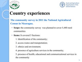 Country experiences
The community survey in 2011 the National Agricultural
Census in Nicaragua.
• Scope: the community survey was planned to cover 5,440 rural
communities
• Items: It covered 5 Sections:
1. Identification of the community;
2. access routes and transportation;
3. ethnics and environment;
4. presence of agriculture services in the community;
5. presence of health, educational and communicational services in
the community
14
 