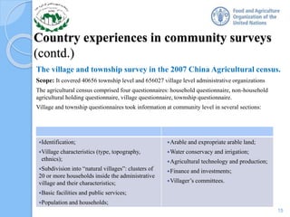 Country experiences in community surveys
(contd.)
The village and township survey in the 2007 China Agricultural census.
Scope: It covered 40656 township level and 656027 village level administrative organizations
The agricultural census comprised four questionnaires: household questionnaire, non-household
agricultural holding questionnaire, village questionnaire, township questionnaire.
Village and township questionnaires took information at community level in several sections:
15
Identification;
Village characteristics (type, topography,
ethnics);
Subdivision into “natural villages”: clusters of
20 or more households inside the administrative
village and their characteristics;
Basic facilities and public services;
Population and households;
Arable and expropriate arable land;
Water conservacy and irrigation;
Agricultural technology and production;
Finance and investments;
Villager’s committees.
 
