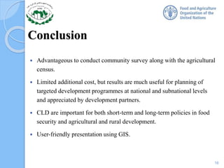 Conclusion
 Advantageous to conduct community survey along with the agricultural
census.
 Limited additional cost, but results are much useful for planning of
targeted development programmes at national and subnational levels
and appreciated by development partners.
 CLD are important for both short-term and long-term policies in food
security and agricultural and rural development.
 User-friendly presentation using GIS.
16
 