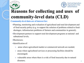 Reasons for collecting and uses of
community-level data (CLD)
Community-level data are of interest for:
Planning, monitoring and evaluation of agricultural and rural development and
of food security policy (e.g. to support the solution of problems related to food-
shortages, infrastructure problems of farmers and communities in general);
Development partners to support rural development programs at national and
subnational levels;
Businesses;
Identification of:
 areas where agricultural market or commercial network are needed;
 areas where agricultural services or processing facilities should be
encouraged;
 vulnerable areas where there is a risk of food insecurity due to natural
disasters; 4
 