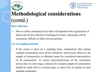 Methodological considerations
(contd.)
Data collection
 How to collect community-level data will depend on the organization of
field work for the collection of holding-level data. Informants will be
community officials or other relevant persons.
Use of sampling methods.
• If the census is done on a sampling basis, communities that contain
sampled enumeration areas (EAs) should be interviewed. However the
sample of communities so obtained cannot be considered representative
of all communities. To ensure representativeness of the community
survey data: in a first stage, selection of a random sample of communities
should be made and in a second stage, to select EAs at random in each
sampled community.
7
 