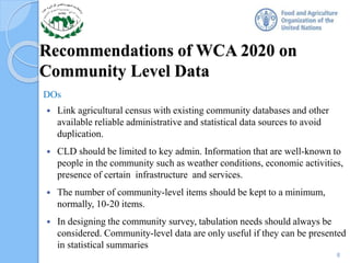 Recommendations of WCA 2020 on
Community Level Data
DOs
 Link agricultural census with existing community databases and other
available reliable administrative and statistical data sources to avoid
duplication.
 CLD should be limited to key admin. Information that are well-known to
people in the community such as weather conditions, economic activities,
presence of certain infrastructure and services.
 The number of community-level items should be kept to a minimum,
normally, 10-20 items.
 In designing the community survey, tabulation needs should always be
considered. Community-level data are only useful if they can be presented
in statistical summaries
8
 