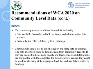 Recommendations of WCA 2020 on
Community Level Data (cont.)
DON’Ts
 The community survey should not be used for collecting:
data available from other reliable statistical and administrative data
sources;
that are better collected directly from holdings.
 Communities should not be asked to report the same data as holdings.
The only exception could be land use data from community records. If
they are deemed to be of good quality and their concepts and definitions
are compatible with those adopted for the agricultural census, they could
be used for checking at the aggregate level the land use data reported by
holdings.
9
 