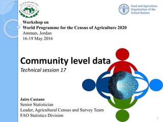 Workshop on
World Programme for the Census of Agriculture 2020
Amman, Jordan
16-19 May 2016
Community level data
Technical session 17
1
Jairo Castano
Senior Statistician
Leader, Agricultural Census and Survey Team
FAO Statistics Division
 