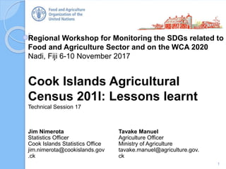 Regional Workshop for Monitoring the SDGs related to
Food and Agriculture Sector and on the WCA 2020
Nadi, Fiji 6-10 November 2017
Cook Islands Agricultural
Census 201l: Lessons learnt
Technical Session 17
1
Jim Nimerota
Statistics Officer
Cook Islands Statistics Office
jim.nimerota@cookislands.gov
.ck
Tavake Manuel
Agriculture Officer
Ministry of Agriculture
tavake.manuel@agriculture.gov.
ck
 