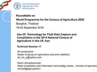 1
Roundtable on
World Programme for the Census of Agriculture 2020
Bangkok, Thailand
19-23 September 2016
Use Of Technology for Field Data Capture and
Compilation in the 2014 National Census of
Agriculture in the I.R. Iran
Technical Session 17
Ali mirebrahimi
leader of group on agriculture economy statistics
ali_mir_p@yahoo.com
Karim ahmadisomeeh
Head of statistics and information technololgy center , ministry of agricultur
ahmadi@agri-jahad.ir
 