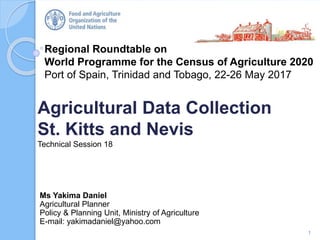 Regional Roundtable on
World Programme for the Census of Agriculture 2020
Port of Spain, Trinidad and Tobago, 22-26 May 2017
Agricultural Data Collection
St. Kitts and Nevis
Technical Session 18
1
Ms Yakima Daniel
Agricultural Planner
Policy & Planning Unit, Ministry of Agriculture
E-mail: yakimadaniel@yahoo.com
 