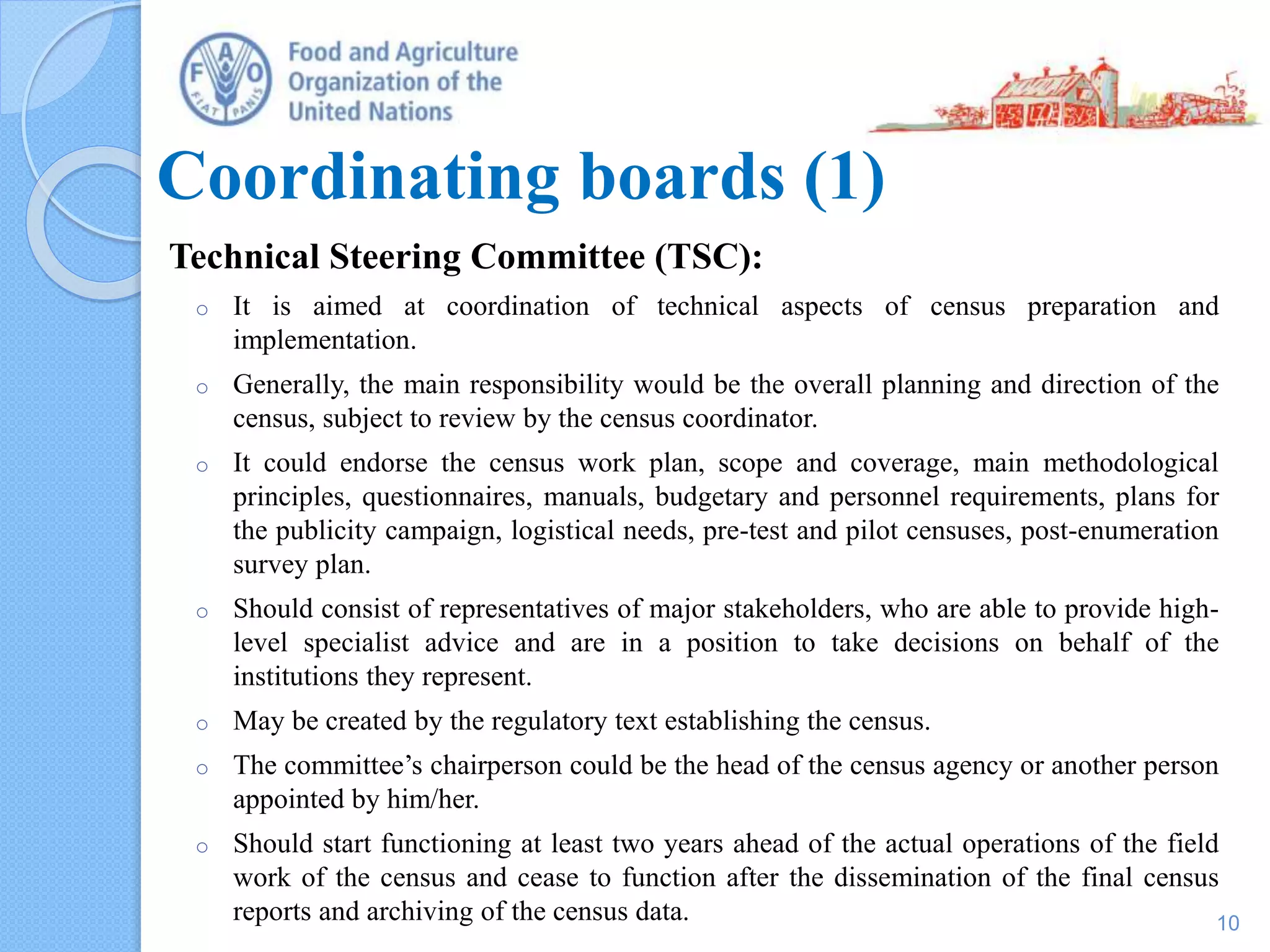 Coordinating boards (1)
Technical Steering Committee (TSC):
o It is aimed at coordination of technical aspects of census preparation and
implementation.
o Generally, the main responsibility would be the overall planning and direction of the
census, subject to review by the census coordinator.
o It could endorse the census work plan, scope and coverage, main methodological
principles, questionnaires, manuals, budgetary and personnel requirements, plans for
the publicity campaign, logistical needs, pre-test and pilot censuses, post-enumeration
survey plan.
o Should consist of representatives of major stakeholders, who are able to provide high-
level specialist advice and are in a position to take decisions on behalf of the
institutions they represent.
o May be created by the regulatory text establishing the census.
o The committee’s chairperson could be the head of the census agency or another person
appointed by him/her.
o Should start functioning at least two years ahead of the actual operations of the field
work of the census and cease to function after the dissemination of the final census
reports and archiving of the census data. 10
 