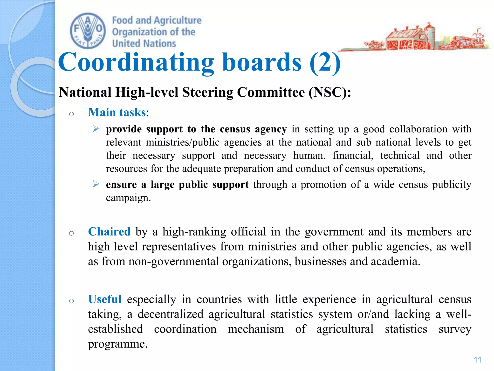 Coordinating boards (2)
National High-level Steering Committee (NSC):
o Main tasks:
 provide support to the census agency in setting up a good collaboration with
relevant ministries/public agencies at the national and sub national levels to get
their necessary support and necessary human, financial, technical and other
resources for the adequate preparation and conduct of census operations,
 ensure a large public support through a promotion of a wide census publicity
campaign.
o Chaired by a high-ranking official in the government and its members are
high level representatives from ministries and other public agencies, as well
as from non-governmental organizations, businesses and academia.
o Useful especially in countries with little experience in agricultural census
taking, a decentralized agricultural statistics system or/and lacking a well-
established coordination mechanism of agricultural statistics survey
programme.
11
 