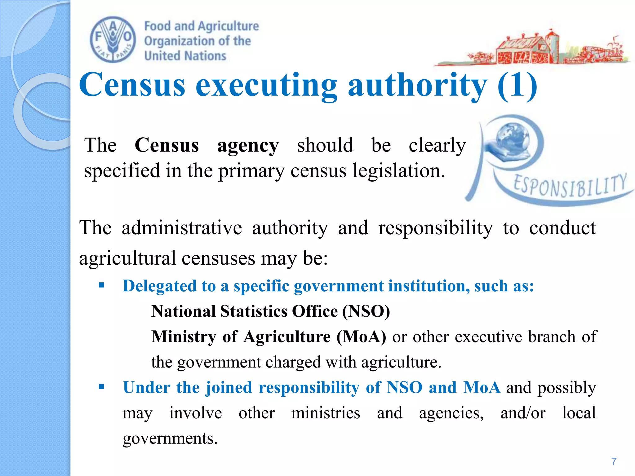 Census executing authority (1)
The Census agency should be clearly
specified in the primary census legislation.
7
The administrative authority and responsibility to conduct
agricultural censuses may be:
 Delegated to a specific government institution, such as:
National Statistics Office (NSO)
Ministry of Agriculture (MoA) or other executive branch of
the government charged with agriculture.
 Under the joined responsibility of NSO and MoA and possibly
may involve other ministries and agencies, and/or local
governments.
 