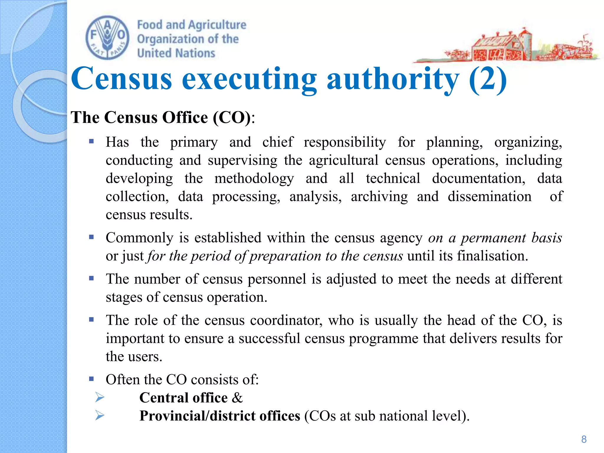 Census executing authority (2)
The Census Office (CO):
 Has the primary and chief responsibility for planning, organizing,
conducting and supervising the agricultural census operations, including
developing the methodology and all technical documentation, data
collection, data processing, analysis, archiving and dissemination of
census results.
 Commonly is established within the census agency on a permanent basis
or just for the period of preparation to the census until its finalisation.
 The number of census personnel is adjusted to meet the needs at different
stages of census operation.
 The role of the census coordinator, who is usually the head of the CO, is
important to ensure a successful census programme that delivers results for
the users.
 Often the CO consists of:
 Central office &
 Provincial/district offices (COs at sub national level).
8
 