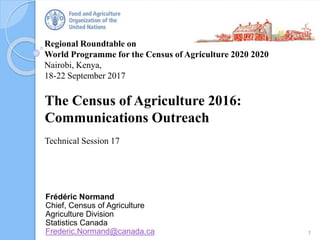 Regional Roundtable on
World Programme for the Census of Agriculture 2020 2020
Nairobi, Kenya,
18-22 September 2017
The Census of Agriculture 2016:
Communications Outreach
Technical Session 17
1
Frédéric Normand
Chief, Census of Agriculture
Agriculture Division
Statistics Canada
Frederic.Normand@canada.ca
 