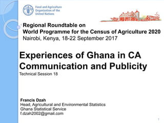 Regional Roundtable on
World Programme for the Census of Agriculture 2020
Nairobi, Kenya, 18-22 September 2017
Experiences of Ghana in CA
Communication and Publicity
Technical Session 18
1
Francis Dzah
Head, Agricultural and Environmental Statistics
Ghana Statistical Service
f.dzah2002@gmail.com
 