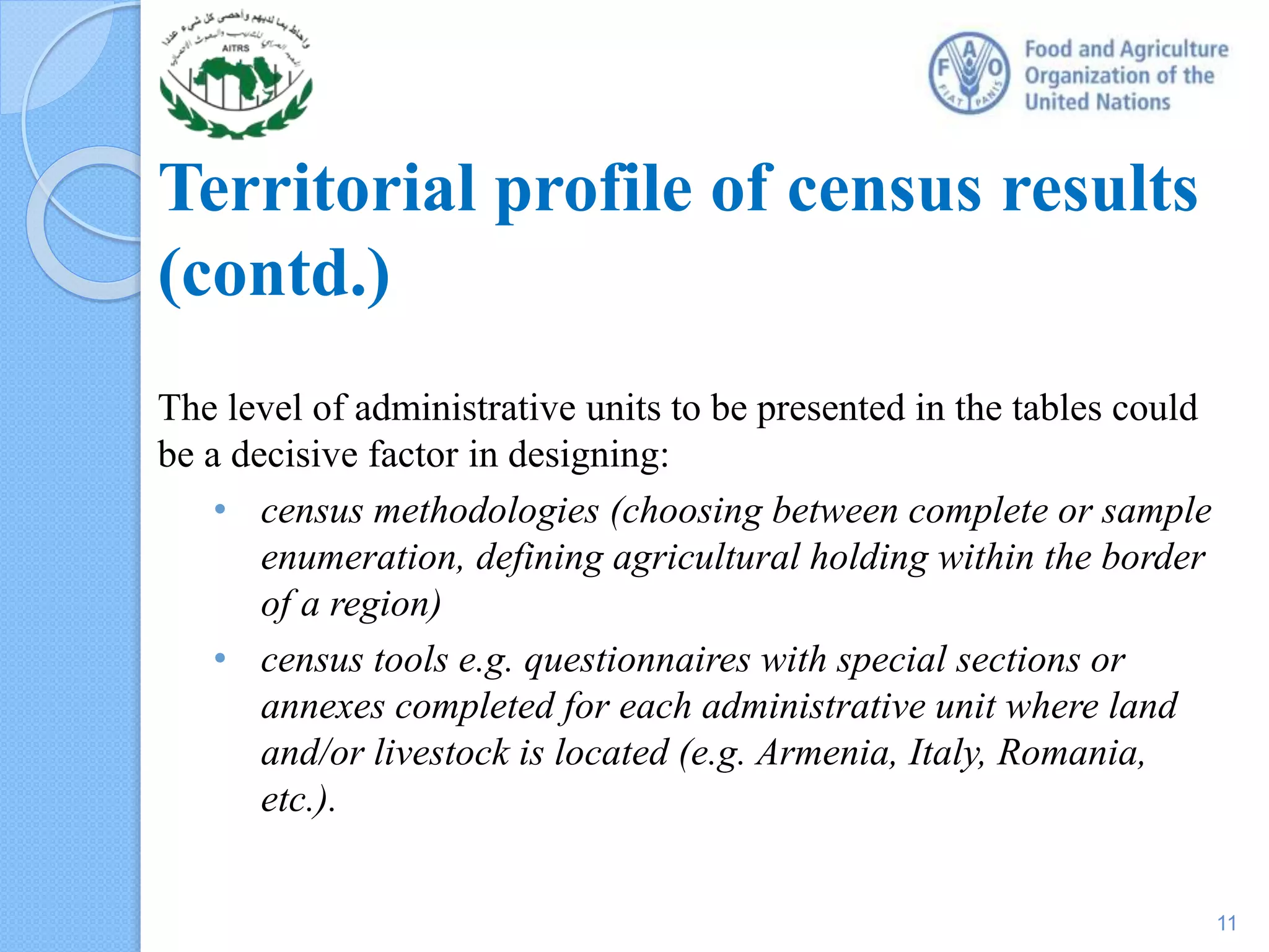 Territorial profile of census results
(contd.)
The level of administrative units to be presented in the tables could
be a decisive factor in designing:
• census methodologies (choosing between complete or sample
enumeration, defining agricultural holding within the border
of a region)
• census tools e.g. questionnaires with special sections or
annexes completed for each administrative unit where land
and/or livestock is located (e.g. Armenia, Italy, Romania,
etc.).
11
 