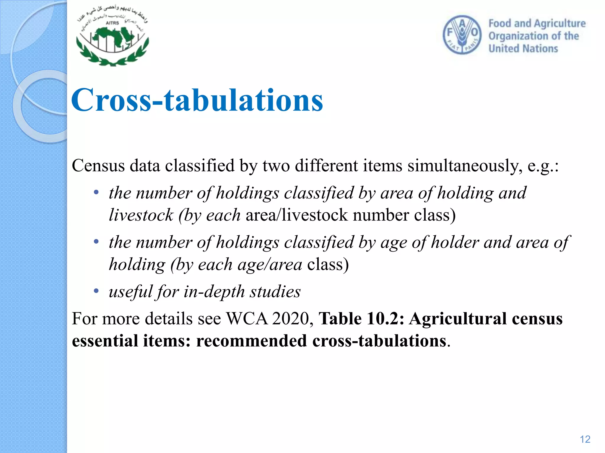 Cross-tabulations
Census data classified by two different items simultaneously, e.g.:
• the number of holdings classified by area of holding and
livestock (by each area/livestock number class)
• the number of holdings classified by age of holder and area of
holding (by each age/area class)
• useful for in-depth studies
For more details see WCA 2020, Table 10.2: Agricultural census
essential items: recommended cross-tabulations.
12
 