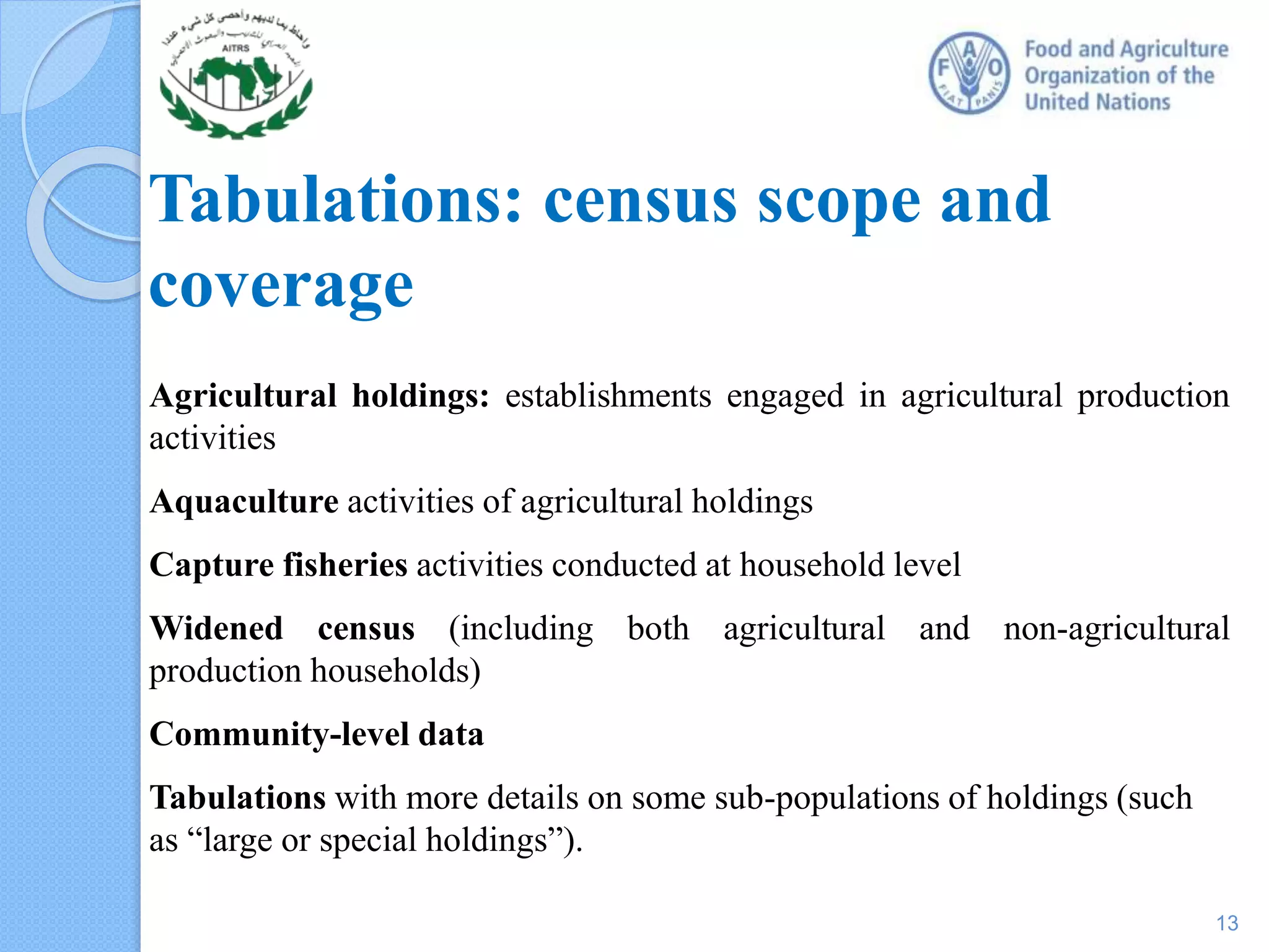Tabulations: census scope and
coverage
Agricultural holdings: establishments engaged in agricultural production
activities
Aquaculture activities of agricultural holdings
Capture fisheries activities conducted at household level
Widened census (including both agricultural and non-agricultural
production households)
Community-level data
Tabulations with more details on some sub-populations of holdings (such
as “large or special holdings”).
13
 