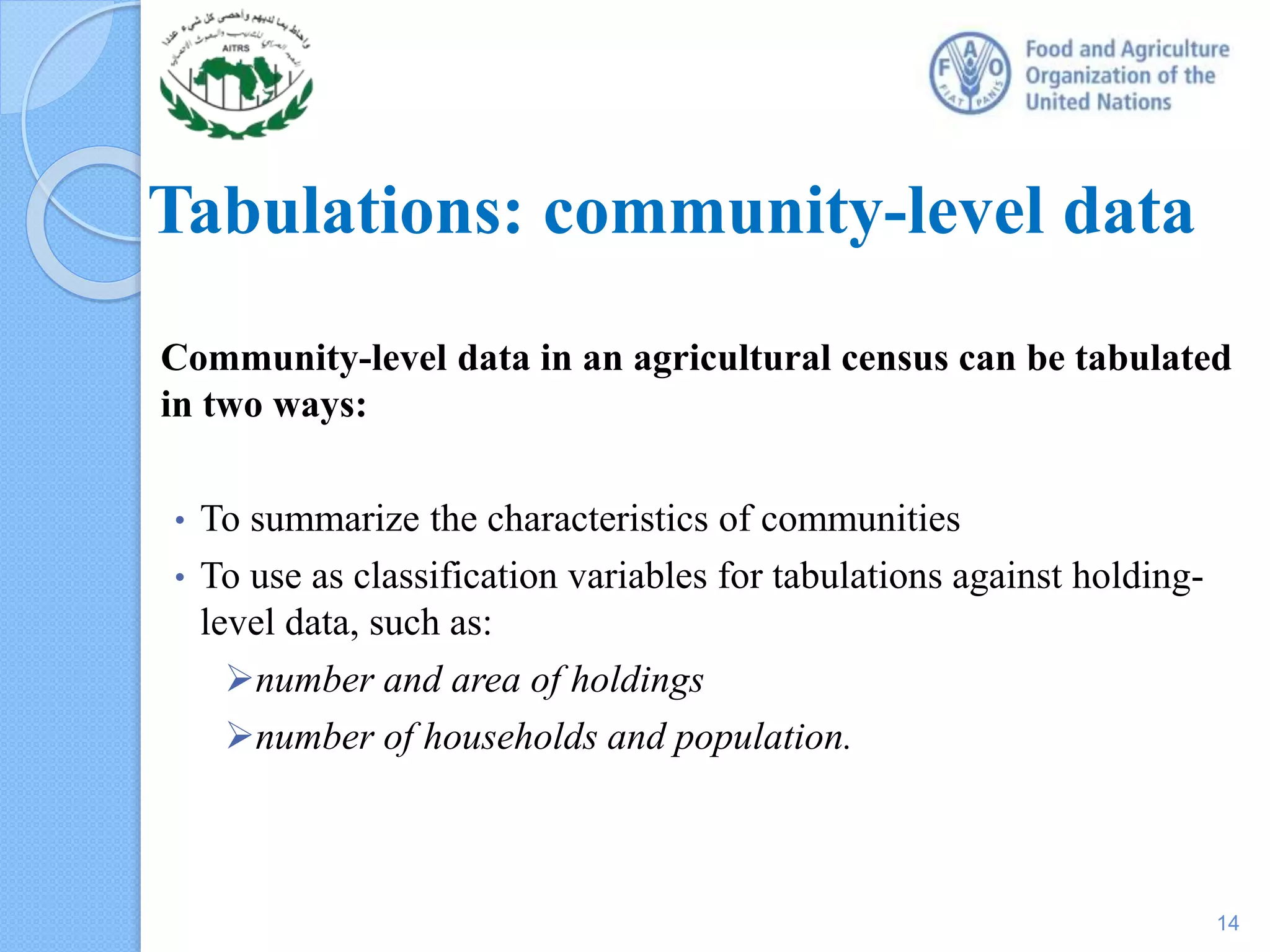 Tabulations: community-level data
Community-level data in an agricultural census can be tabulated
in two ways:
• To summarize the characteristics of communities
• To use as classification variables for tabulations against holding-
level data, such as:
number and area of holdings
number of households and population.
14
 