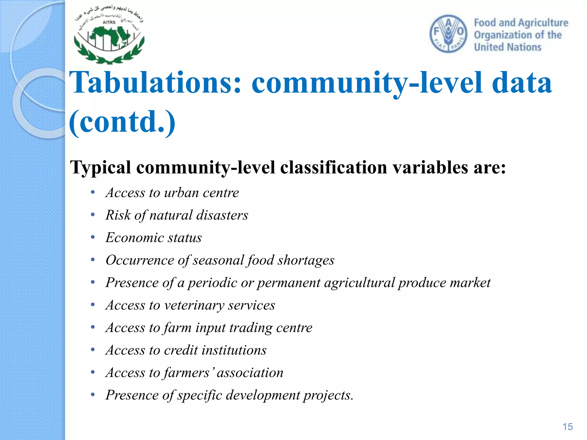 Tabulations: community-level data
(contd.)
Typical community-level classification variables are:
• Access to urban centre
• Risk of natural disasters
• Economic status
• Occurrence of seasonal food shortages
• Presence of a periodic or permanent agricultural produce market
• Access to veterinary services
• Access to farm input trading centre
• Access to credit institutions
• Access to farmers’association
• Presence of specific development projects.
15
 